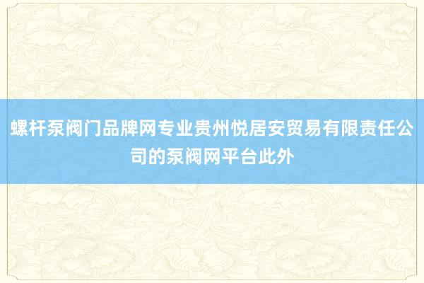 螺杆泵阀门品牌网专业贵州悦居安贸易有限责任公司的泵阀网平台此外